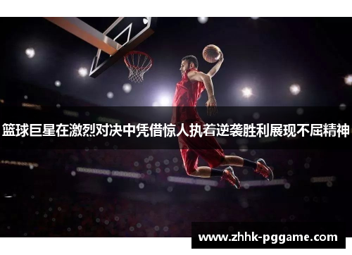 篮球巨星在激烈对决中凭借惊人执着逆袭胜利展现不屈精神
