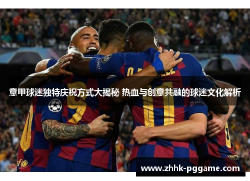 意甲球迷独特庆祝方式大揭秘 热血与创意共融的球迷文化解析