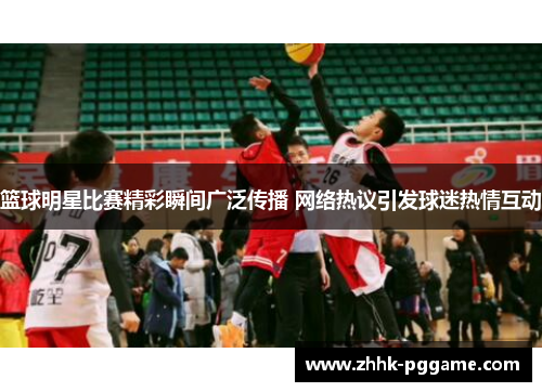 篮球明星比赛精彩瞬间广泛传播 网络热议引发球迷热情互动