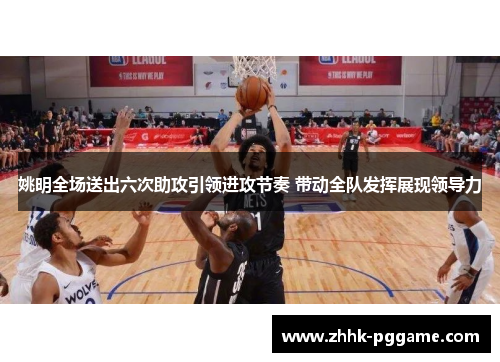 姚明全场送出六次助攻引领进攻节奏 带动全队发挥展现领导力