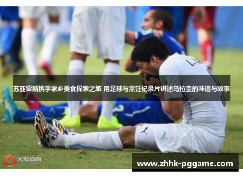 苏亚雷斯携手家乡美食探索之旅 用足球与烹饪纪录片讲述乌拉圭的味道与故事