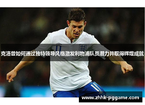 克洛普如何通过独特领导风格激发利物浦队员潜力并取得辉煌成就