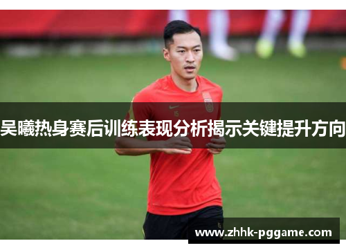 吴曦热身赛后训练表现分析揭示关键提升方向