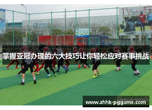 掌握亚冠办理的六大技巧让你轻松应对赛事挑战