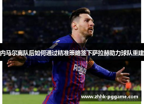 内马尔离队后如何通过精准策略签下萨拉赫助力球队重建