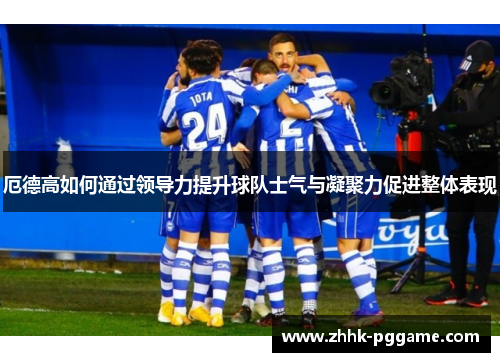 厄德高如何通过领导力提升球队士气与凝聚力促进整体表现