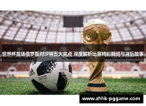 世界杯首场俄罗斯对沙特五大亮点 深度解析比赛精彩瞬间与背后故事