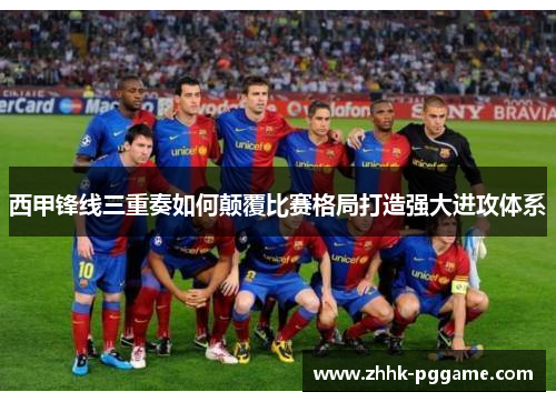 西甲锋线三重奏如何颠覆比赛格局打造强大进攻体系