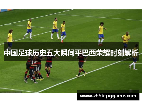 中国足球历史五大瞬间平巴西荣耀时刻解析