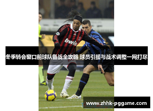 冬季转会窗口前球队备战全攻略 球员引援与战术调整一网打尽