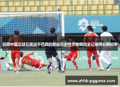 回顾中国足球五度战平巴西的那些历史性关键瞬间全记录精彩瞬间集