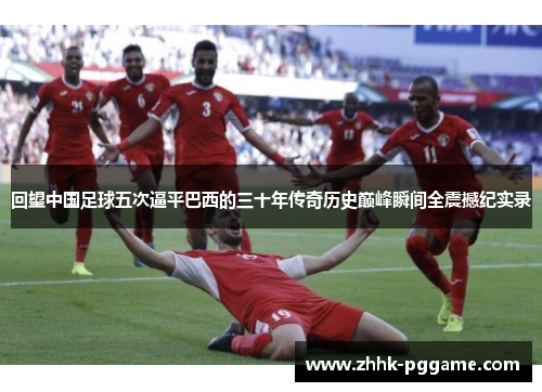 回望中国足球五次逼平巴西的三十年传奇历史巅峰瞬间全震撼纪实录