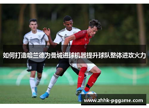 如何打造哈兰德为曼城进球机器提升球队整体进攻火力