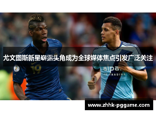 尤文图斯新星崭露头角成为全球媒体焦点引发广泛关注