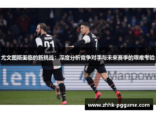 尤文图斯面临的新挑战：深度分析竞争对手与未来赛季的艰难考验